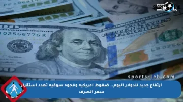 ارتفاع جديد للدولار اليوم.. ضغوط أمريكية وفجوة سوقية تهدد استقرار سعر الصرف